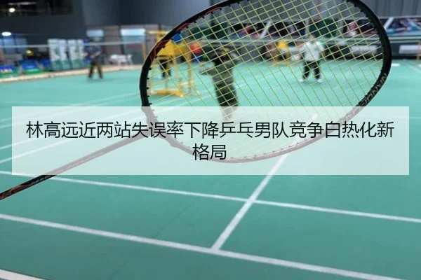 林高远近两站失误率下降乒乓男队竞争白热化新格局