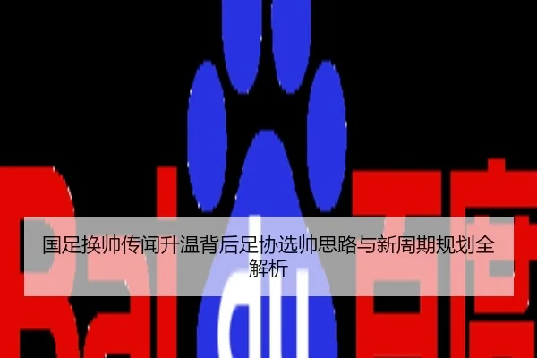 国足换帅传闻升温背后足协选帅思路与新周期规划全解析