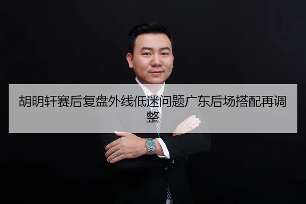 胡明轩赛后复盘外线低迷问题广东后场搭配再调整
