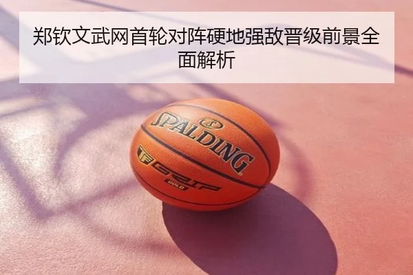 郑钦文武网首轮对阵硬地强敌晋级前景全面解析
