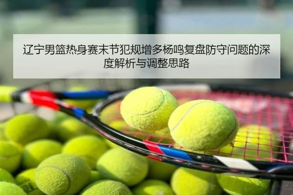 辽宁男篮热身赛末节犯规增多杨鸣复盘防守问题的深度解析与调整思路