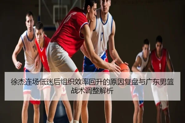 徐杰连场低迷后组织效率回升的原因复盘与广东男篮战术调整解析